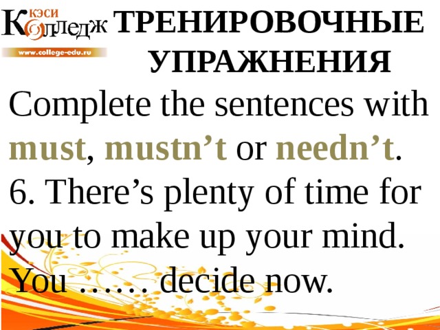 ТРЕНИРОВОЧНЫЕ УПРАЖНЕНИЯ Complete the sentences with must , mustn’t or needn’t .  6. There’s plenty of time for you to make up your mind. You …… decide now. 