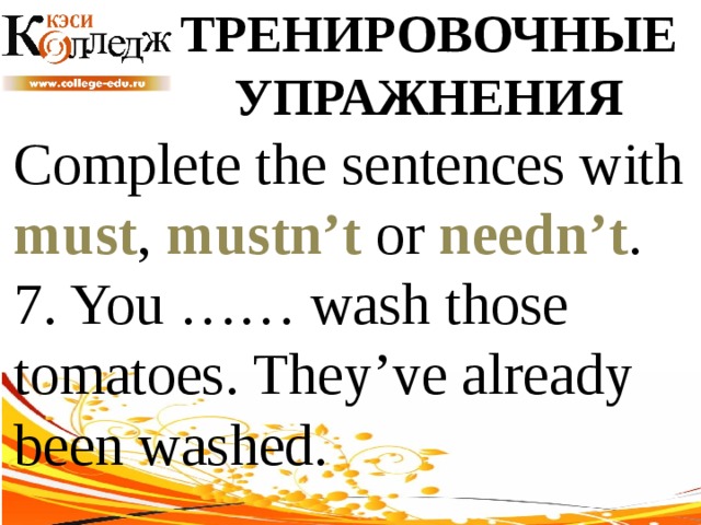 ТРЕНИРОВОЧНЫЕ УПРАЖНЕНИЯ Complete the sentences with must , mustn’t or needn’t .  7. You …… wash those tomatoes. They’ve already been washed. 