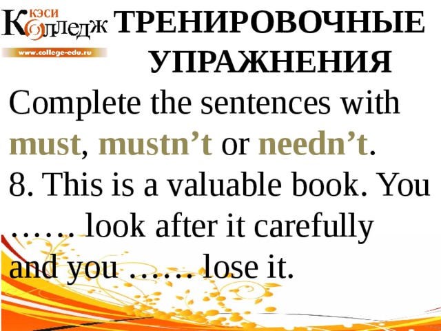 ТРЕНИРОВОЧНЫЕ УПРАЖНЕНИЯ Complete the sentences with must , mustn’t or needn’t .  8. This is a valuable book. You …… look after it carefully and you …… lose it. 