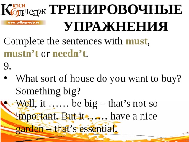 ТРЕНИРОВОЧНЫЕ УПРАЖНЕНИЯ Complete the sentences with must , mustn’t or needn’t .  9. What sort of house do you want to buy? Something big? Well, it …… be big – that’s not so important. But it …… have a nice garden – that’s essential. 