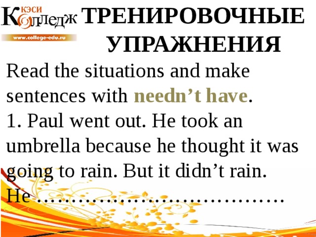 ТРЕНИРОВОЧНЫЕ УПРАЖНЕНИЯ Read the situations and make sentences with needn’t have .  1. Paul went out. He took an umbrella because he thought it was going to rain. But it didn’t rain. He ……………………………… 