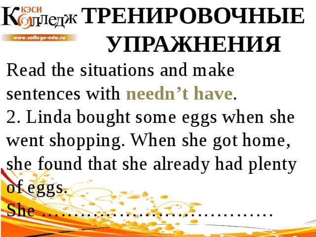 ТРЕНИРОВОЧНЫЕ УПРАЖНЕНИЯ Read the situations and make sentences with needn’t have .  2. Linda bought some eggs when she went shopping. When she got home, she found that she already had plenty of eggs. She ……………………………… 