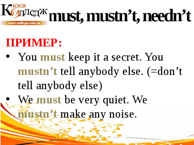 must, mustn’t, needn’t ПРИМЕР:  You must keep it a secret. You mustn’t tell anybody else. (=don’t tell anybody else) We must be very quiet. We mustn’t make any noise. 