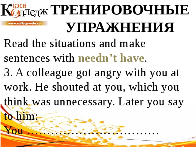 ТРЕНИРОВОЧНЫЕ УПРАЖНЕНИЯ Read the situations and make sentences with needn’t have .  3. A colleague got angry with you at work. He shouted at you, which you think was unnecessary. Later you say to him: You …………………………… 