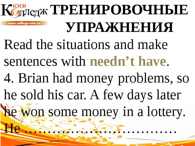 ТРЕНИРОВОЧНЫЕ УПРАЖНЕНИЯ Read the situations and make sentences with needn’t have .  4. Brian had money problems, so he sold his car. A few days later he won some money in a lottery. He …………………………… 
