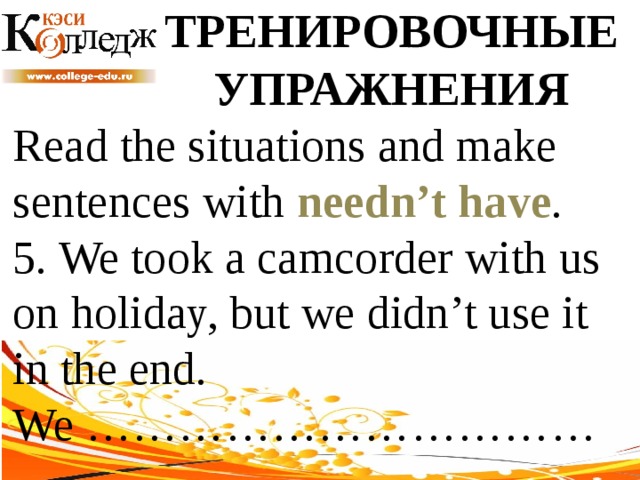 ТРЕНИРОВОЧНЫЕ УПРАЖНЕНИЯ Read the situations and make sentences with needn’t have .  5. We took a camcorder with us on holiday, but we didn’t use it in the end. We …………………………… 