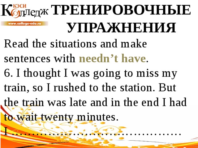 ТРЕНИРОВОЧНЫЕ УПРАЖНЕНИЯ Read the situations and make sentences with needn’t have .  6. I thought I was going to miss my train, so I rushed to the station. But the train was late and in the end I had to wait twenty minutes. I …………………………………… 