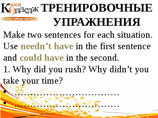 ТРЕНИРОВОЧНЫЕ УПРАЖНЕНИЯ Make two sentences for each situation. Use needn’t have in the first sentence and could have in the second. 1. Why did you rush? Why didn’t you take your time? …………………………… …………………………… 
