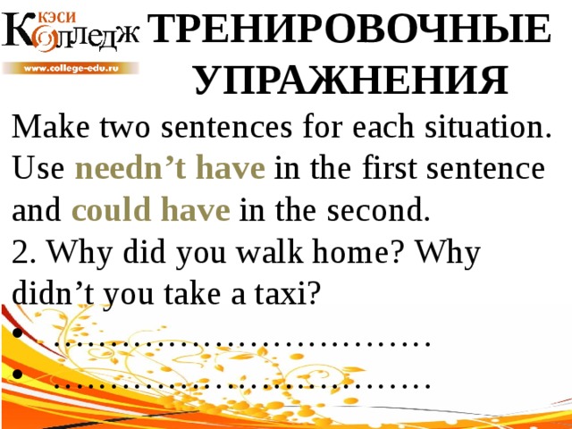 ТРЕНИРОВОЧНЫЕ УПРАЖНЕНИЯ Make two sentences for each situation. Use needn’t have in the first sentence and could have in the second. 2. Why did you walk home? Why didn’t you take a taxi? …………………………… …………………………… 