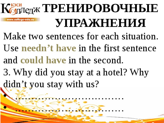 ТРЕНИРОВОЧНЫЕ УПРАЖНЕНИЯ Make two sentences for each situation. Use needn’t have in the first sentence and could have in the second. 3. Why did you stay at a hotel? Why didn’t you stay with us? …………………………… …………………………… 