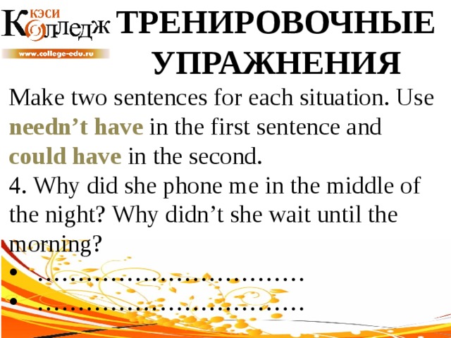 ТРЕНИРОВОЧНЫЕ УПРАЖНЕНИЯ Make two sentences for each situation. Use needn’t have in the first sentence and could have in the second. 4. Why did she phone me in the middle of the night? Why didn’t she wait until the morning? …………………………… …………………………… 