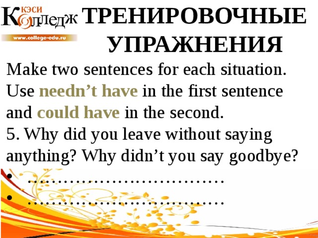 ТРЕНИРОВОЧНЫЕ УПРАЖНЕНИЯ Make two sentences for each situation. Use needn’t have in the first sentence and could have in the second. 5. Why did you leave without saying anything? Why didn’t you say goodbye? …………………………… …………………………… 