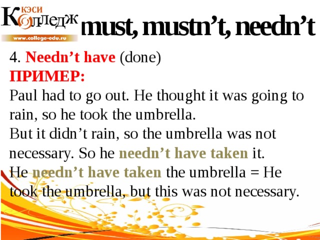 must, mustn’t, needn’t 4. Needn’t have (done) ПРИМЕР:  Paul had to go out. He thought it was going to rain, so he took the umbrella. But it didn’t rain, so the umbrella was not necessary. So he needn’t have taken it. He needn’t have taken the umbrella = He took the umbrella, but this was not necessary. 