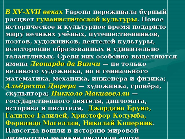 В XV–XVII веках Европа переживала бурный расцвет гуманистической культуры . Новое историческое и культурное время подарило миру великих учёных, путешественников, поэтов, художников, деятелей культуры, всесторонне образованных и удивительно талантливых. Среди них особенно выделяются имена Леонардо да Винчи — не только великого художника, но и гениального математика, механика, инженера и физика; Альбрехта Дюрера — художника, гравёра, скульптора; Никколо Макиавелли — государственного деятеля, дипломата, историка и писателя, Джордано Бруно, Галилео Галилей, Христофор Колумба, Фернандо Магеллан, Николай Коперник . Навсегда вошли в историю мировой литературы великие писатели эпохи Возрождения — Франческо Петрарка, Джованни Боккаччо, Джефри Чосер, Томас Мор, Франсуа Вийон, Мигель де Сервантес, Уильям Шекспир . 
