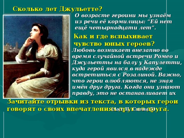 Сколько лет Джульетте? О возрасте героини мы узнаём из речи её кормилицы: “Ей нет ещё четырнадцати лет”.  Как и где вспыхивает чувство юных героев? Любовь возникает внезапно во время случайной встречи Ромео и Джульетты на балу у Капулетти, куда герой явился в надежде встретиться с Розалиной. Важно, что герои влюбляются, не зная имён друг друга. Когда они узнают правду, это не останавливает их  Зачитайте отрывки из текста, в которых герои говорят о своих впечатлениях друг от друга. (Акт II. Сцена 5) 