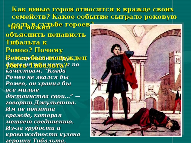 Как юные герои относятся к вражде своих семейств? Какое событие сыграло роковую роль в судьбе героев?   Чем можно объяснить ненависть Тибальта к Ромео? Почему Ромео был вынужден убить Тибальта? Они оценивают друг друга не по имени, а по качествам. “Когда Ромео не звался бы Ромео, он хранил бы все милые достоинства свои…” — говорит Джульетта. Им не понятна вражда, которая мешает соединению. Из-за грубости и кровожадности кузена героини Тибальта, убившего друга Ромео — Меркуцио, герой оказывается изгнанным из Вероны . 