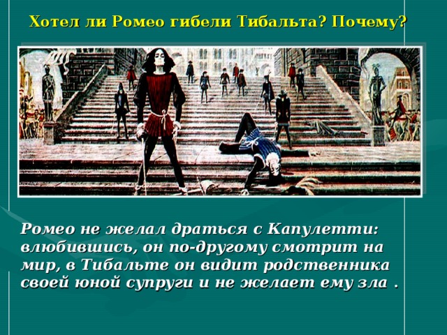 Хотел ли Ромео гибели Тибальта? Почему? Ромео не желал драться с Капулетти: влюбившись, он по-другому смотрит на мир, в Тибальте он видит родственника своей юной супруги и не желает ему зла . 