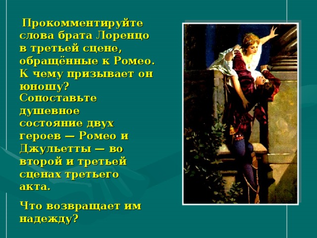  Прокомментируйте слова брата Лоренцо в третьей сцене, обращённые к Ромео. К чему призывает он юношу? Сопоставьте душевное состояние двух героев — Ромео и Джульетты — во второй и третьей сценах третьего акта. Что возвращает им надежду? 