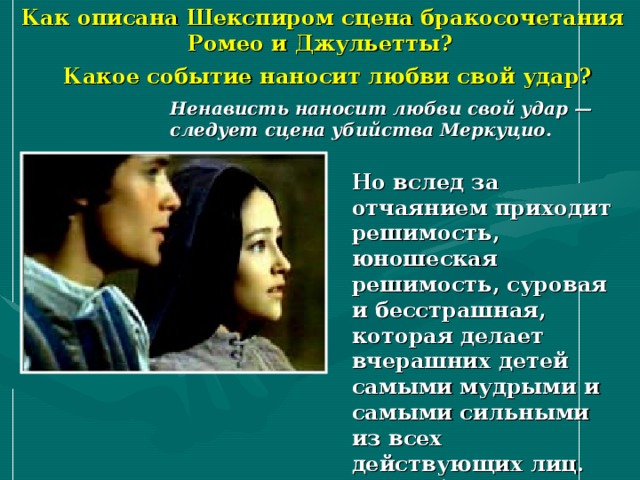  Как описана Шекспиром сцена бракосочетания Ромео и Джульетты? Какое событие наносит любви свой удар? Ненависть наносит любви свой удар — следует сцена убийства Меркуцио. Но вслед за отчаянием приходит решимость, юношеская решимость, суровая и бесстрашная, которая делает вчерашних детей самыми мудрыми и самыми сильными из всех действующих лиц. Герои борются за свою любовь и счастье с враждебным им миром. 