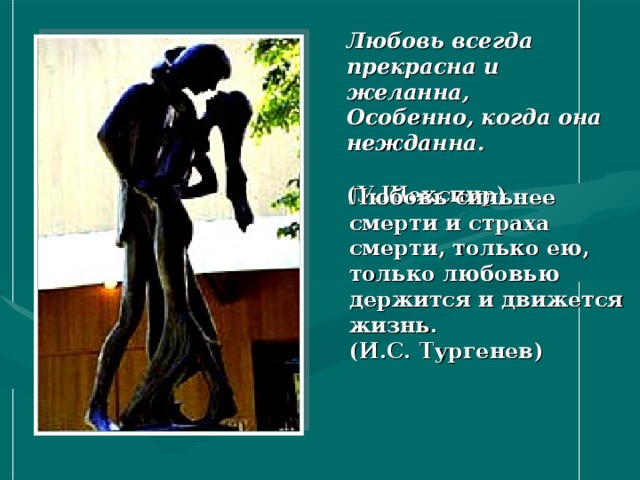 Любовь всегда прекрасна и желанна,  Особенно, когда она нежданна.   (У.Шекспир) Любовь сильнее смерти и страха смерти, только ею, только любовью держится и движется жизнь. (И.С. Тургенев) 
