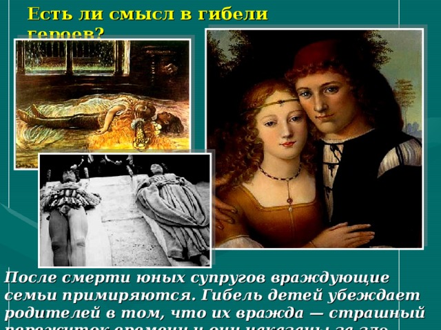 Есть ли смысл в гибели героев? После смерти юных супругов враждующие семьи примиряются. Гибель детей убеждает родителей в том, что их вражда — страшный пережиток времени и они наказаны за з ло. 