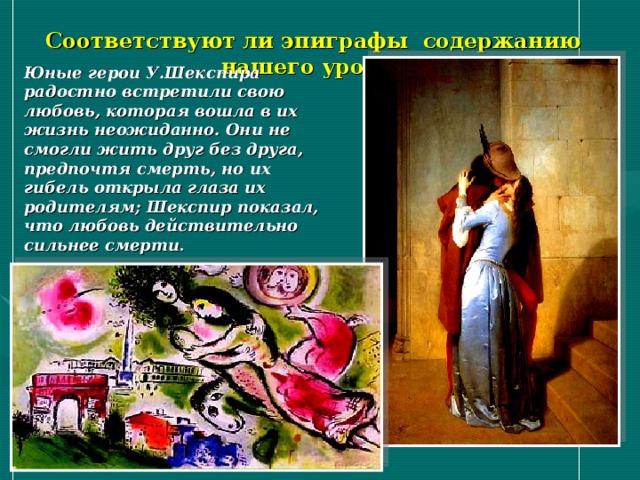Соответствуют ли эпиграфы содержанию нашего урока? Юные герои У.Шекспира радостно встретили свою любовь, которая вошла в их жизнь неожиданно. Они не смогли жить друг без друга, предпочтя смерть, но их гибель открыла глаза их родителям; Шекспир показал, что любовь действительно сильнее смерти . 