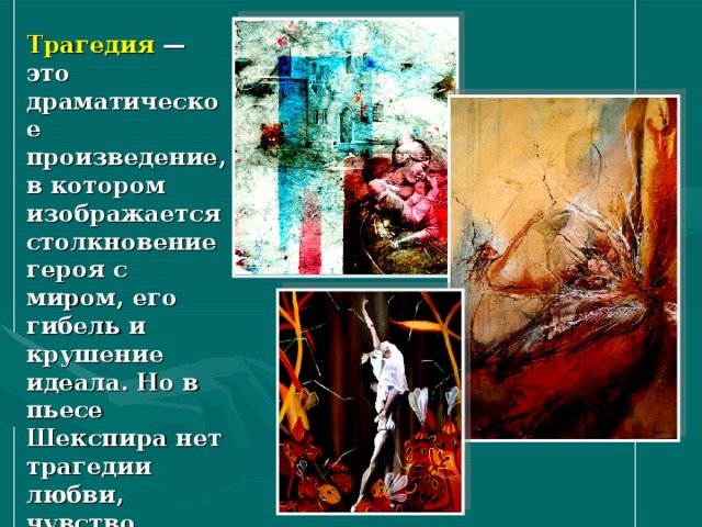 Трагедия — это драматическое произведение, в котором изображается столкновение героя с миром, его гибель и крушение идеала. Но в пьесе Шекспира нет трагедии любви, чувство героев торжествует, хотя сами они погибают, отстаивая свой идеал. 