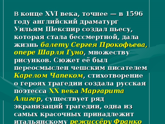 В конце XVI века, точнее — в 1596 году английский драматург Уильям Шекспир создал пьесу, которая стала бессмертной, дала жизнь балету Сергея Прокофьева, опере Шарля Гуно , множеству рисунков. Сюжет её был переосмыслен чешским писателем Карелом Чапеком , стихотворение о героях трагедии создала русская поэтесса XX века  Маргарита Алигер , существует ряд экранизаций трагедии, одна из самых красочных принадлежит итальянскому режиссёру Франко Дзефирелли… 