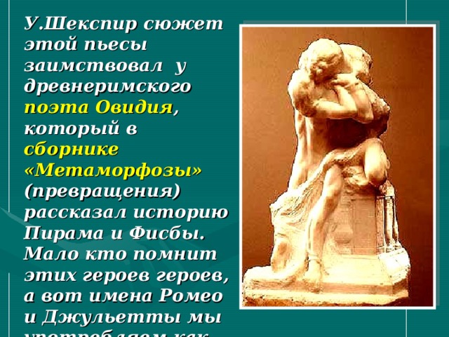 У.Шекспир сюжет этой пьесы заимствовал у древнеримского поэта Овидия , который в сборнике «Метаморфозы» (превращения) рассказал историю Пирама и Фисбы. Мало кто помнит этих героев героев, а вот имена Ромео и Джульетты мы употребляем как символы преданности и беззаветной любви. 