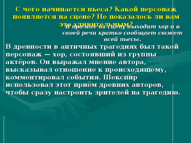 С чего начинается пьеса? Какой персонаж появляется на сцене? Не показалось ли вам это удивительным? В прологе на сцену выходит хор и в своей речи кратко сообщает сюжет всей пьесы . В древности в античных трагедиях был такой персонаж — хор, состоявший из группы актёров. Он выражал мнение автора, высказывал отношение к происходящему, комментировал события. Шекспир использовал этот приём древних авторов, чтобы сразу настроить зрителей на трагедию. 