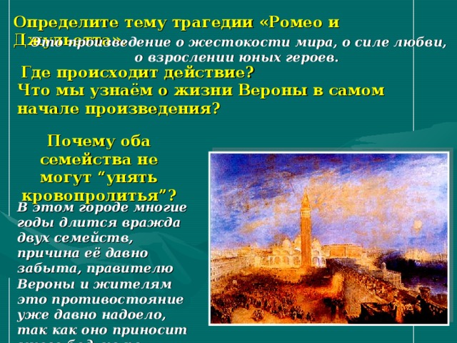 Определите тему трагедии «Ромео и Джульетта». Это произведение о жестокости мира, о силе любви, о взрослении юных героев.  Где происходит действие? Что мы узнаём о жизни Вероны в самом начале произведения? Почему оба семейства не могут “унять кровопролитья”?  В этом городе многие годы длится вражда двух семейств, причина её давно забыта, правителю Вероны и жителям это противостояние уже давно надоело, так как оно приносит много бед, но по-прежнему льётся кровь. 
