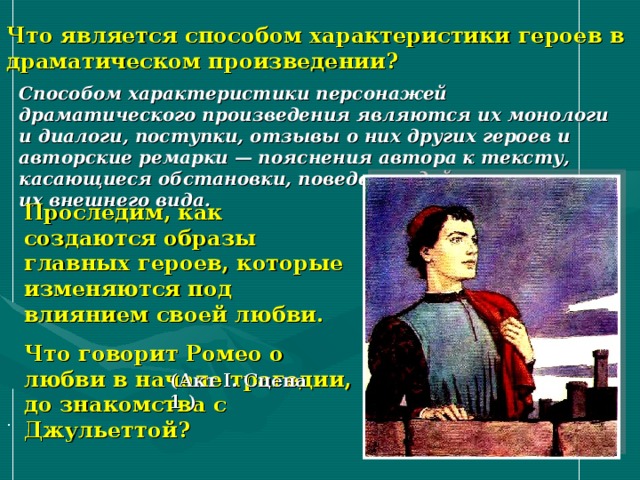 Что является способом характеристики героев в драматическом произведении? Способом характеристики персонажей драматического произведения являются их монологи и диалоги, поступки, отзывы о них других героев и авторские ремарки — пояснения автора к тексту, касающиеся обстановки, поведения действующих лиц, их внешнего вида.  Проследим, как создаются образы главных героев, которые изменяются под влиянием своей любви. Что говорит Ромео о любви в начале трагедии, до знакомства с Джульеттой? (Акт I. Сцена 1 ) . 