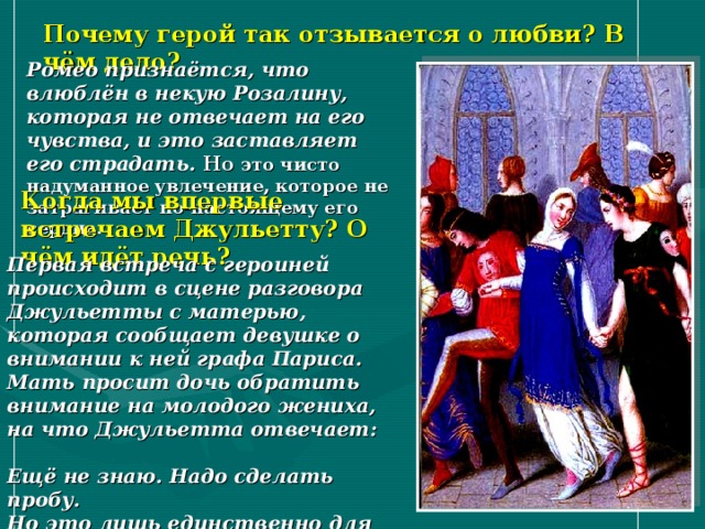 Почему герой так отзывается о любви? В чём дело? Ромео признаётся, что влюблён в некую Розалину, которая не отвечает на его чувства, и это заставляет его страдать. Но это чисто надуманное увлечение, которое не затрагивает по-настоящему его сердца. Когда мы впервые встречаем Джульетту? О чём идёт речь? Первая встреча с героиней происходит в сцене разговора Джульетты с матерью, которая сообщает девушке о внимании к ней графа Париса. Мать просит дочь обратить внимание на молодого жениха, на что Джульетта отвечает:  Ещё не знаю. Надо сделать пробу.  Но это лишь единственно для вас.   (Акт I. Сцена 3) 