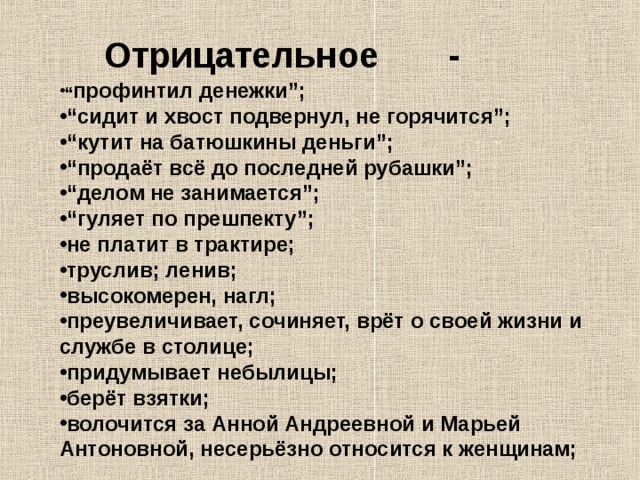 Отрицательное - “ профинтил денежки”; “ сидит и хвост подвернул, не горячится”; “ кутит на батюшкины деньги”; “ продаёт всё до последней рубашки”; “ делом не занимается”; “ гуляет по прешпекту”; не платит в трактире; труслив; ленив ; высокомерен, нагл; преувеличивает, сочиняет, врёт о своей жизни и   службе в столице; придумывает небылицы; берёт взятки; волочится за Анной Андреевной и Марьей Антоновной, несерьёзно относится к женщинам; 