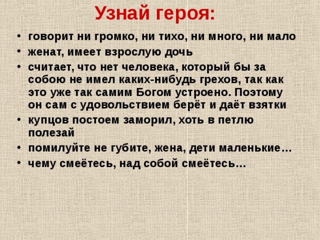 Узнай героя: говорит ни громко, ни тихо, ни много, ни мало женат, имеет взрослую дочь считает, что нет человека, который бы за собою не имел каких-нибудь грехов, так как это уже так самим Богом устроено. Поэтому он сам с удовольствием берёт и даёт взятки купцов постоем заморил, хоть в петлю полезай помилуйте не губите, жена, дети маленькие… чему смеётесь, над собой смеётесь…  