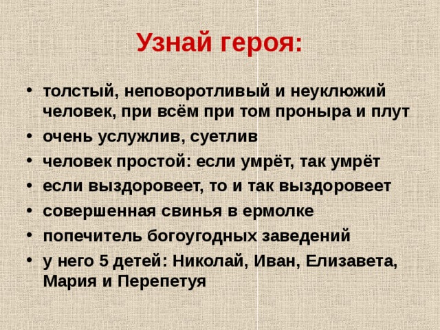 Узнай героя: толстый, неповоротливый и неуклюжий человек, при всём при том проныра и плут очень услужлив, суетлив человек простой: если умрёт, так умрёт если выздоровеет, то и так выздоровеет совершенная свинья в ермолке попечитель богоугодных заведений у него 5 детей: Николай, Иван, Елизавета, Мария и Перепетуя 