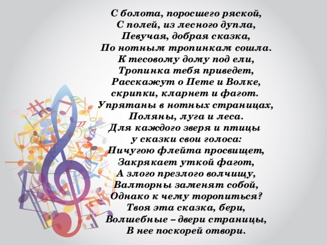 С болота, поросшего ряской, С полей, из лесного дупла, Певучая, добрая сказка, По нотным тропинкам сошла. К тесовому дому под ели, Тропинка тебя приведет, Расскажут о Пете и Волке, скрипки, кларнет и фагот. Упрятаны в нотных страницах, Поляны, луга и леса. Для каждого зверя и птицы у сказки свои голоса: Пичугою флейта просвищет, Закрякает уткой фагот, А злого презлого волчищу, Валторны заменят собой, Однако к чему торопиться? Твоя эта сказка, бери, Волшебные – двери страницы, В нее поскорей отвори. 