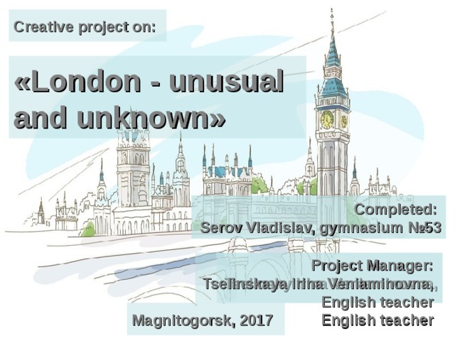 Creative project on: «London - unusual and unknown» Completed:  Serov Vladislav, gymnasium №53 Completed:  Serov Vladislav, gymnasium №53 Project Manager:  Tselinsky Irina Veniaminovna,  English teacher  Project Manager:  Tselinskaya Irina Veniaminovna,  English teacher  Magnitogorsk, 2017 