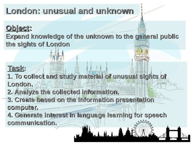 London: unusual and unknown Object :  Expand knowledge of the unknown to the general public the sights of London Task :  1. To collect and study material of unusual sights of London.  2. Analyze the collected information.  3. Create based on the information presentation computer.  4. Generate interest in language learning for speech communication. 