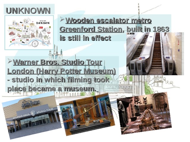 UNKNOWN Wooden escalator metro Greenford Station , built in 1863 is still in effect Warner Bros. Studio Tour London (Harry Potter Museum) - studio in which filming took place became a museum.  