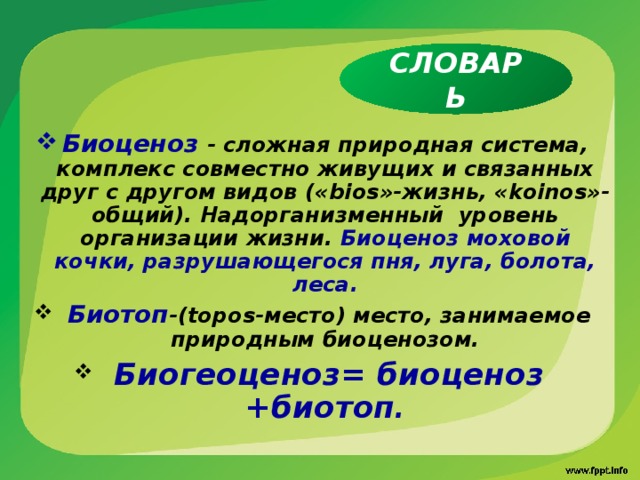 СЛОВАРЬ Биоценоз - сложная природная система, комплекс совместно живущих и связанных друг с другом видов (« bios »-жизнь, « koinos »-общий). Надорганизменный уровень организации жизни. Биоценоз моховой кочки, разрушающегося пня, луга, болота, леса.  Биотоп -( topos -место) место, занимаемое природным биоценозом.  Биогеоценоз= биоценоз +биотоп .  