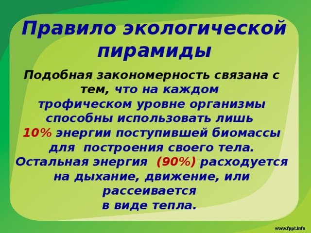 Правило экологической пирамиды Подобная закономерность связана с тем, что на каждом трофическом уровне организмы способны использовать лишь 10% энергии поступившей биомассы для построения своего тела. Остальная энергия (90%) расходуется на дыхание, движение, или рассеивается в виде тепла. 