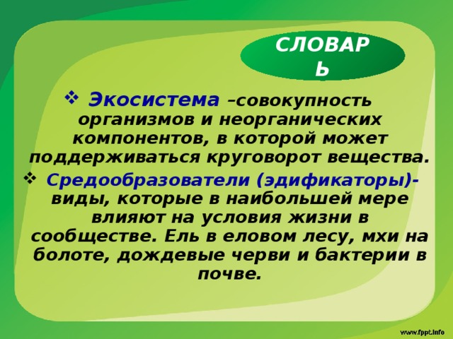 СЛОВАРЬ Экосистема –совокупность организмов и неорганических компонентов, в которой может поддерживаться круговорот вещества.  Средообразователи (эдификаторы)- виды, которые в наибольшей мере влияют на условия жизни в сообществе. Ель в еловом лесу, мхи на болоте, дождевые черви  и бактерии в почве.  