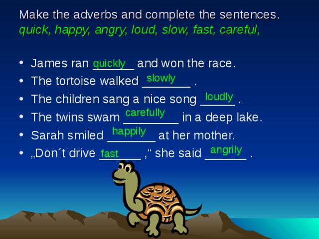 Make the adverbs and complete the sentences. quick, happy, angry, loud, slow, fast, careful, James ran ______ and won the race. The tortoise walked _______ . The children sang a nice song _____ . The twins swam ________ in a deep lake. Sarah smiled _______ at her mother. „ Don´t drive ______ ,“ she said ______ . quickly slowly loudly carefully happily angrily fast 