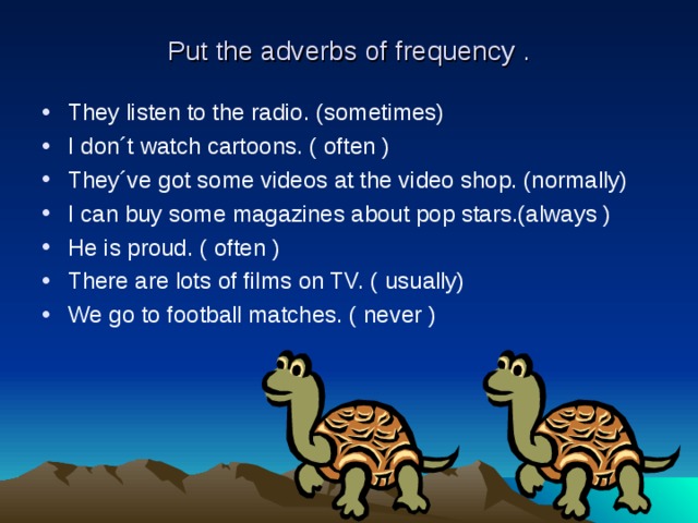 Put the adverbs of frequency . They listen to the radio. (sometimes) I don´t watch cartoons. ( often ) They´ve got some videos at the video shop. (normally) I can buy some magazines about pop stars.(always ) He is proud. ( often ) There are lots of films on TV. ( usually) We go to football matches. ( never ) 