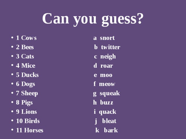 Can you guess? 1 Cows a snort 2 Bees b twitter 3 Cats c neigh 4 Mice d roar 5 Ducks e moo 6 Dogs f meow 7 Sheep g squeak 8 Pigs h buzz 9 Lions i quack 10 Birds j bleat 11 Horses k bark 