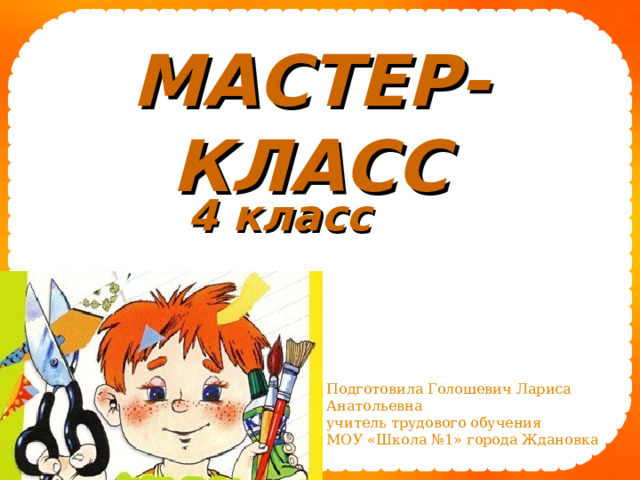 МАСТЕР-КЛАСС  4 класс  Подготовила Голошевич Лариса Анатольевна учитель трудового обучения МОУ «Школа №1» города Ждановка 