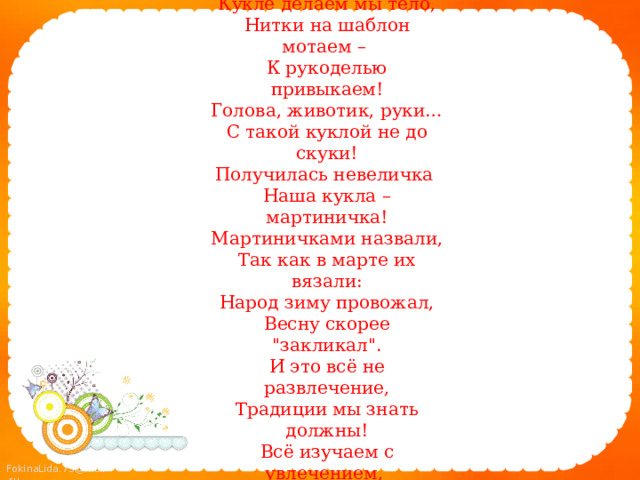 Взялись поскорей за дело: Кукле делаем мы тело, Нитки на шаблон мотаем – К рукоделью привыкаем! Голова, животик, руки… С такой куклой не до скуки! Получилась невеличка Наша кукла – мартиничка! Мартиничками назвали, Так как в марте их вязали: Народ зиму провожал, Весну скорее 