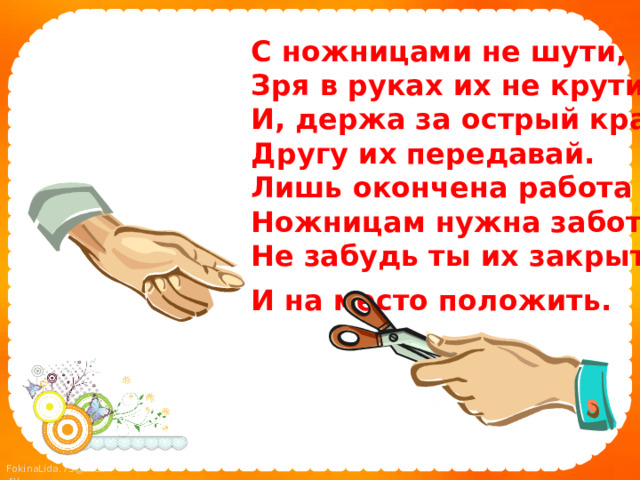С ножницами не шути,  Зря в руках их не крути  И, держа за острый край,  Другу их передавай.  Лишь окончена работа –  Ножницам нужна забота:  Не забудь ты их закрыть  И на место положить.  