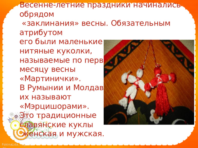 1. Обрядовая кукла  Весенне-летние праздники начинались обрядом  «заклинания» весны. Обязательным атрибутом  его были маленькие  нитяные куколки,  называемые по первому  месяцу весны  «Мартинички».  В Румынии и Молдавии  их называют  «Мэрцишорами».  Это традиционные  славянские куклы  женская и мужская.   